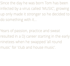 Since the day he was born Tom has been infected by a virus called 'MUSIC', growing up only made it stronger so he decided to do something with it… Years of passion, practice and sweat resulted in a DJ career starting in the early ninetees when he swapped 'all round music' for 'club and house music'.