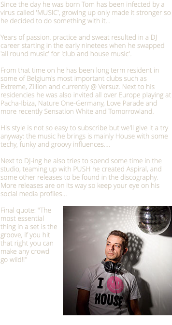 Since the day he was born Tom has been infected by a virus called 'MUSIC', growing up only made it stronger so he decided to do something with it… Years of passion, practice and sweat resulted in a DJ career starting in the early ninetees when he swapped 'all round music' for 'club and house music'. From that time on he has been long term resident in some of Belgium's most important clubs such as Extreme, Zillion and currently @ Versuz. Next to his residencies he was also invited all over Europe playing at Pacha-Ibiza, Nature One-Germany, Love Parade and more recently Sensation White and Tomorrowland. His style is not so easy to subscribe but we'll give it a try anyway: the music he brings is mainly House with some techy, funky and groovy influences…. Next to DJ-ing he also tries to spend some time in the studio, teaming up with PUSH he created Aspiral, and some other releases to be found in the discography. More releases are on its way so keep your eye on his social media profiles... ﷯Final quote: "The most essential thing in a set is the groove, if you hit that right you can make any crowd go wild!!"