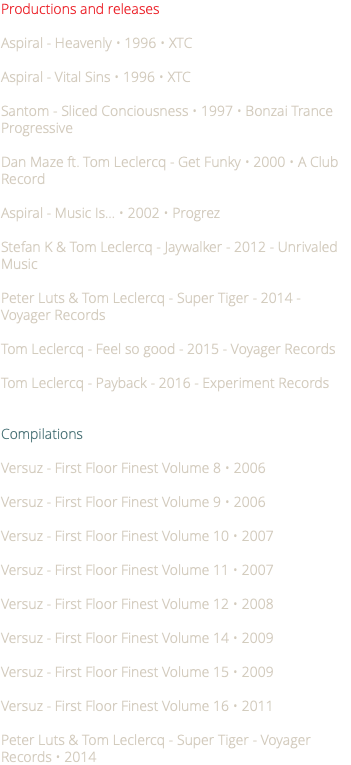 Productions and releases Aspiral - Heavenly • 1996 • XTC Aspiral - Vital Sins • 1996 • XTC Santom - Sliced Conciousness • 1997 • Bonzai Trance Progressive Dan Maze ft. Tom Leclercq - Get Funky • 2000 • A Club Record Aspiral - Music Is... • 2002 • Progrez Stefan K & Tom Leclercq - Jaywalker - 2012 - Unrivaled Music Peter Luts & Tom Leclercq - Super Tiger - 2014 - Voyager Records Tom Leclercq - Feel so good - 2015 - Voyager Records Tom Leclercq - Payback - 2016 - Experiment Records Compilations Versuz - First Floor Finest Volume 8 • 2006 Versuz - First Floor Finest Volume 9 • 2006 Versuz - First Floor Finest Volume 10 • 2007 Versuz - First Floor Finest Volume 11 • 2007 Versuz - First Floor Finest Volume 12 • 2008 Versuz - First Floor Finest Volume 14 • 2009 Versuz - First Floor Finest Volume 15 • 2009 Versuz - First Floor Finest Volume 16 • 2011 Peter Luts & Tom Leclercq - Super Tiger - Voyager Records • 2014