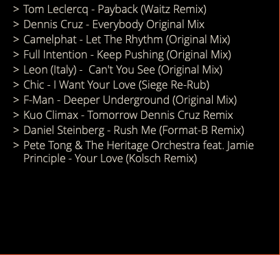 Tom Leclercq - Payback (Waitz Remix) Dennis Cruz - Everybody Original Mix Camelphat - Let The Rhythm (Original Mix) Full Intention - Keep Pushing (Original Mix) Leon (Italy) - Can't You See (Original Mix) Chic - I Want Your Love (Siege Re-Rub) F-Man - Deeper Underground (Original Mix) Kuo Climax - Tomorrow Dennis Cruz Remix Daniel Steinberg - Rush Me (Format-B Remix) Pete Tong & The Heritage Orchestra feat. Jamie Principle - Your Love (Kolsch Remix) 