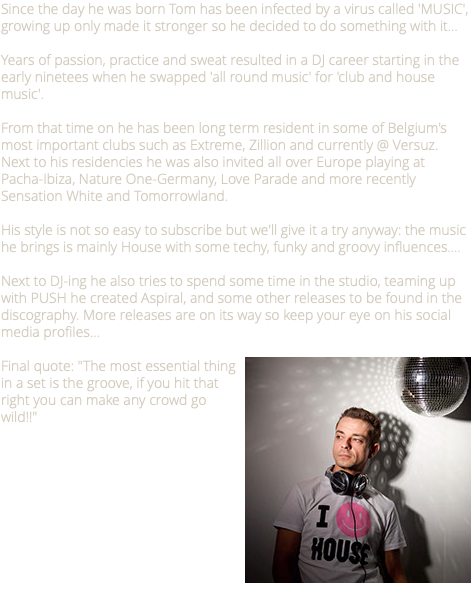 Since the day he was born Tom has been infected by a virus called 'MUSIC', growing up only made it stronger so he decided to do something with it… Years of passion, practice and sweat resulted in a DJ career starting in the early ninetees when he swapped 'all round music' for 'club and house music'. From that time on he has been long term resident in some of Belgium's most important clubs such as Extreme, Zillion and currently @ Versuz. Next to his residencies he was also invited all over Europe playing at Pacha-Ibiza, Nature One-Germany, Love Parade and more recently Sensation White and Tomorrowland. His style is not so easy to subscribe but we'll give it a try anyway: the music he brings is mainly House with some techy, funky and groovy influences…. Next to DJ-ing he also tries to spend some time in the studio, teaming up with PUSH he created Aspiral, and some other releases to be found in the discography. More releases are on its way so keep your eye on his social media profiles... ﷯Final quote: "The most essential thing in a set is the groove, if you hit that right you can make any crowd go wild!!"