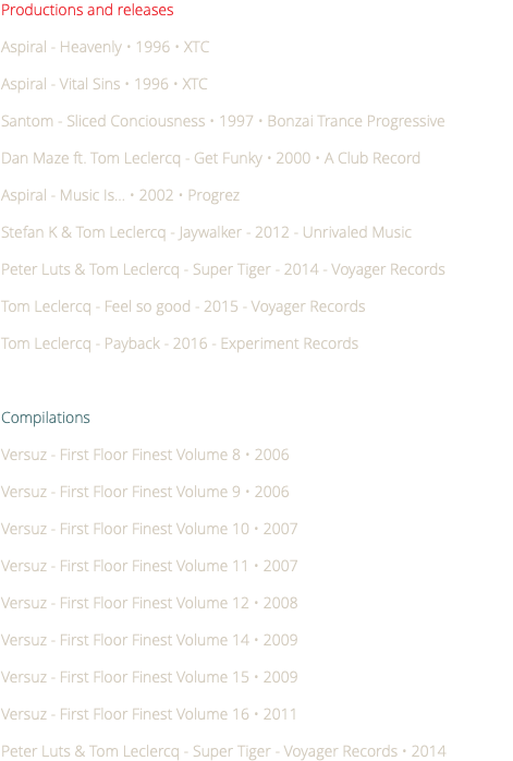 Productions and releases Aspiral - Heavenly • 1996 • XTC Aspiral - Vital Sins • 1996 • XTC Santom - Sliced Conciousness • 1997 • Bonzai Trance Progressive Dan Maze ft. Tom Leclercq - Get Funky • 2000 • A Club Record Aspiral - Music Is... • 2002 • Progrez Stefan K & Tom Leclercq - Jaywalker - 2012 - Unrivaled Music Peter Luts & Tom Leclercq - Super Tiger - 2014 - Voyager Records Tom Leclercq - Feel so good - 2015 - Voyager Records Tom Leclercq - Payback - 2016 - Experiment Records Compilations Versuz - First Floor Finest Volume 8 • 2006 Versuz - First Floor Finest Volume 9 • 2006 Versuz - First Floor Finest Volume 10 • 2007 Versuz - First Floor Finest Volume 11 • 2007 Versuz - First Floor Finest Volume 12 • 2008 Versuz - First Floor Finest Volume 14 • 2009 Versuz - First Floor Finest Volume 15 • 2009 Versuz - First Floor Finest Volume 16 • 2011 Peter Luts & Tom Leclercq - Super Tiger - Voyager Records • 2014